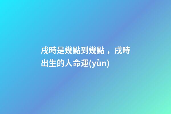 戌時是幾點到幾點，戌時出生的人命運(yùn)